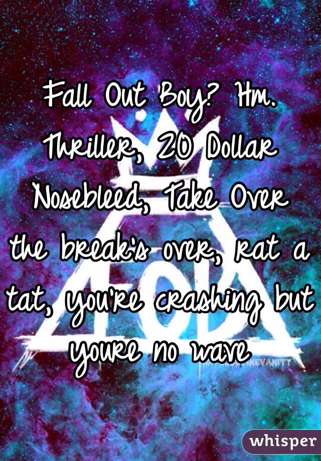 Fall Out Boy? Hm. Thriller, 20 Dollar Nosebleed, Take Over the break's over, rat a tat, you're crashing but youre no wave