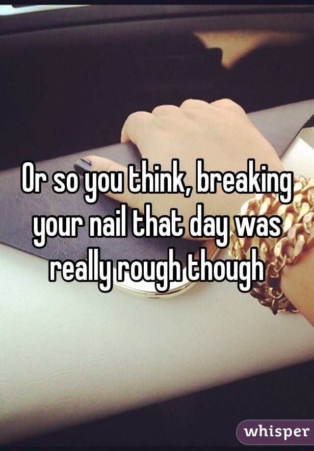 Or so you think, breaking your nail that day was really rough though 