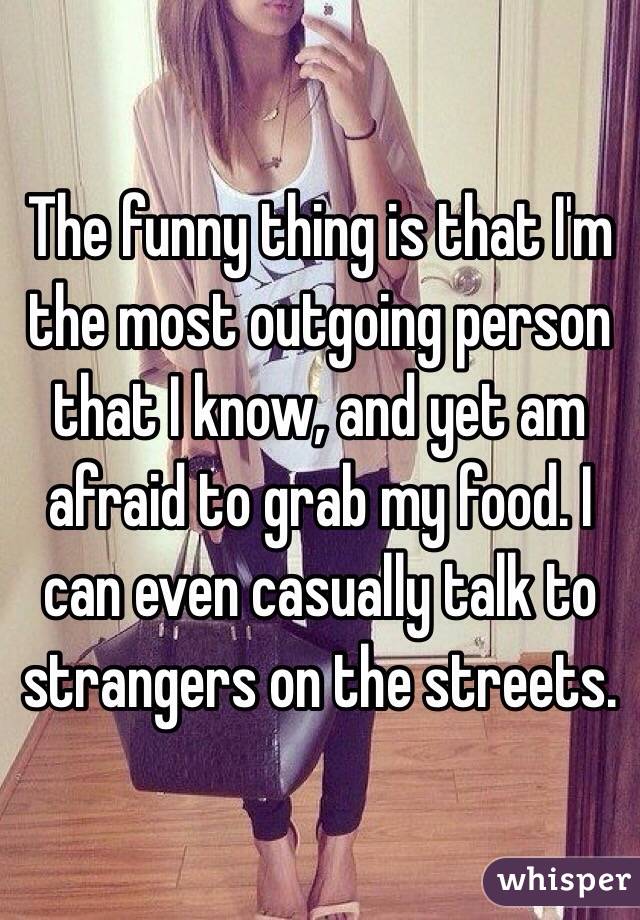 The funny thing is that I'm the most outgoing person that I know, and yet am afraid to grab my food. I can even casually talk to strangers on the streets. 