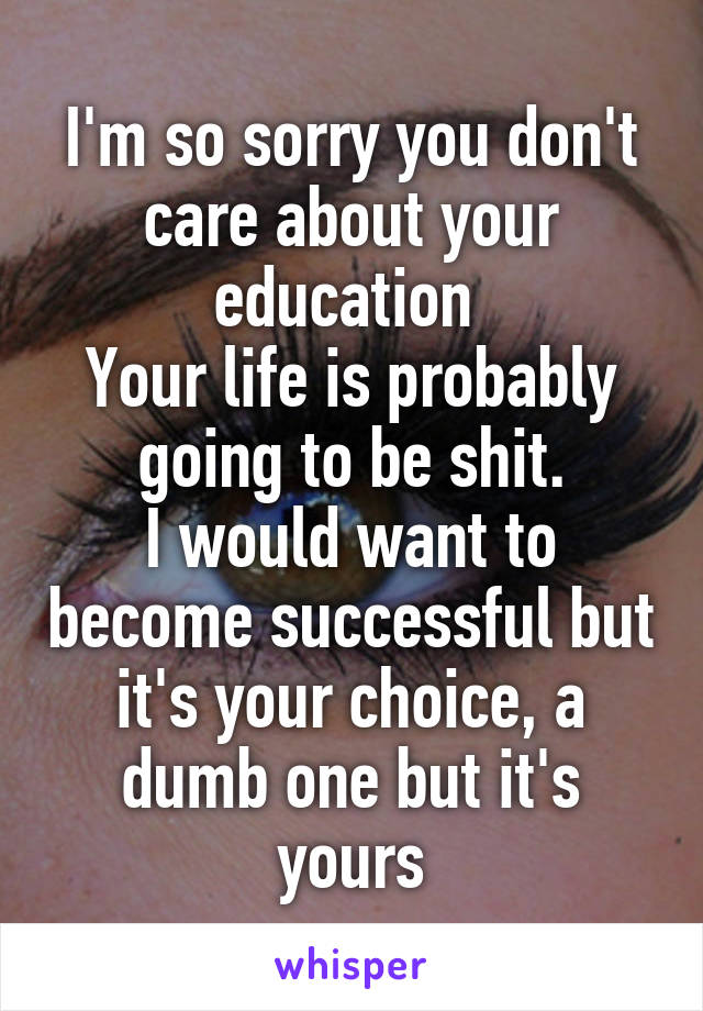 I'm so sorry you don't care about your education 
Your life is probably going to be shit.
I would want to become successful but it's your choice, a dumb one but it's yours