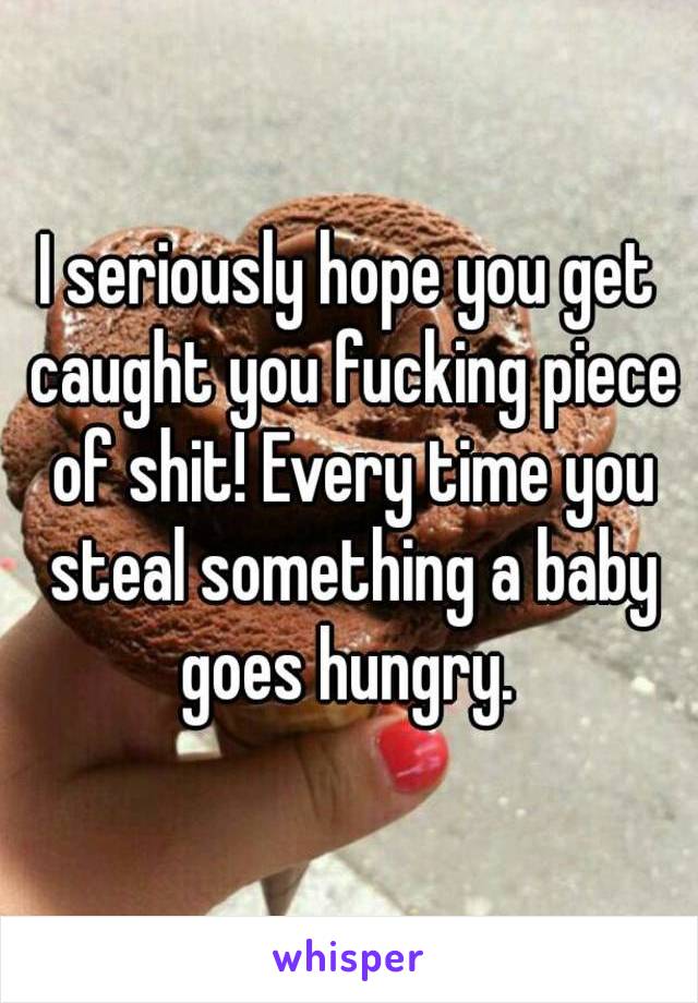 I seriously hope you get caught you fucking piece of shit! Every time you steal something a baby goes hungry. 