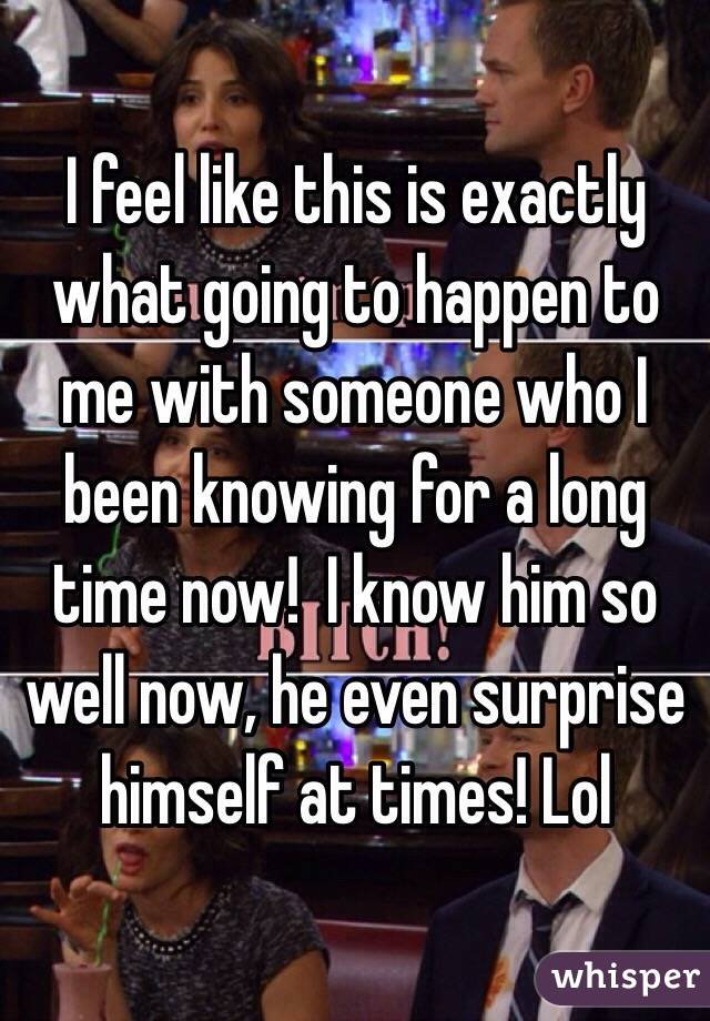 I feel like this is exactly what going to happen to me with someone who I been knowing for a long time now!  I know him so well now, he even surprise himself at times! Lol