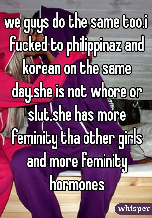 we guys do the same too.i fucked to philippinaz and korean on the same day.she is not whore or slut.she has more feminity tha other girls and more feminity hormones