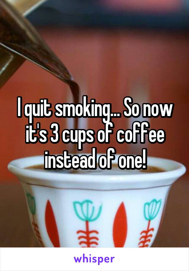 I quit smoking... So now it's 3 cups of coffee instead of one!