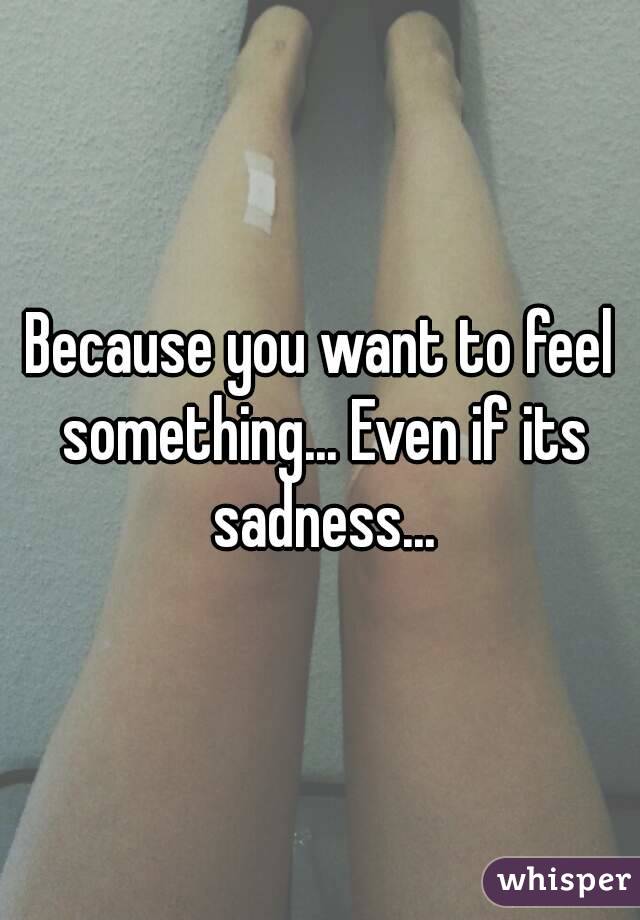 Because you want to feel something... Even if its sadness...