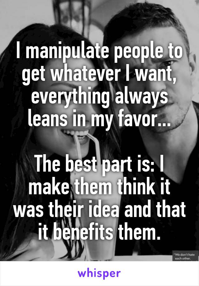 I manipulate people to get whatever I want, everything always leans in my favor...

The best part is: I make them think it was their idea and that it benefits them.