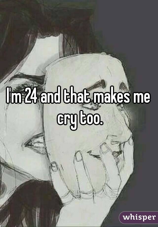 I'm 24 and that makes me cry too.