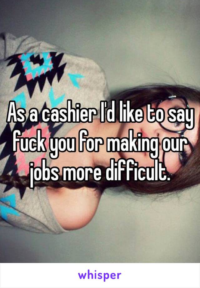 As a cashier I'd like to say fuck you for making our jobs more difficult. 