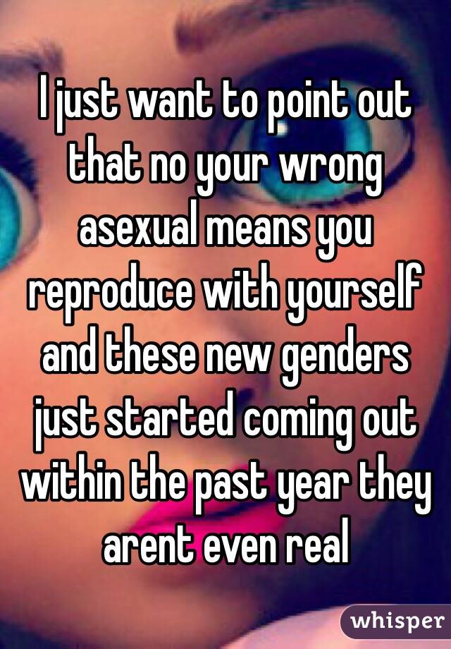 I just want to point out that no your wrong asexual means you reproduce with yourself and these new genders just started coming out within the past year they arent even real