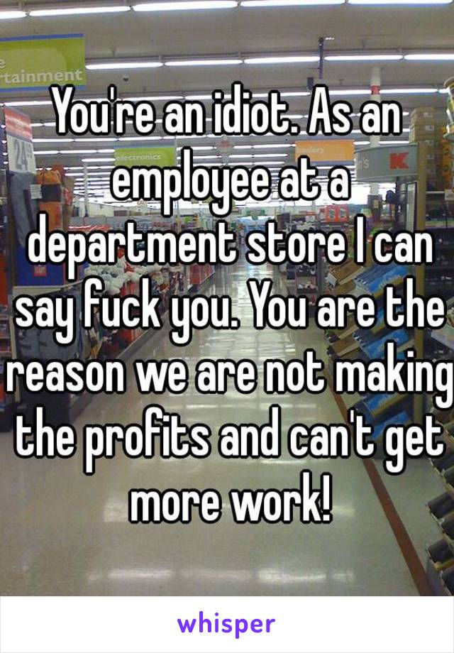 You're an idiot. As an employee at a department store I can say fuck you. You are the reason we are not making the profits and can't get more work!