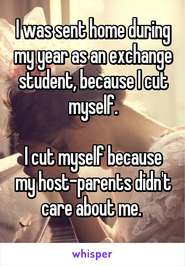 I was sent home during my year as an exchange student, because I cut myself.

I cut myself because my host-parents didn't care about me. 
