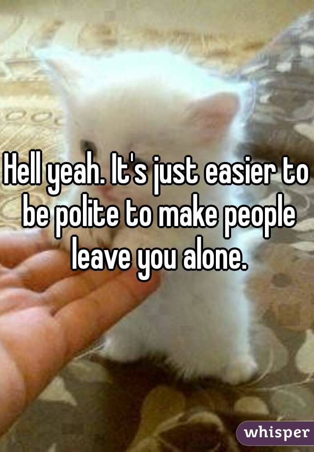 Hell yeah. It's just easier to be polite to make people leave you alone.