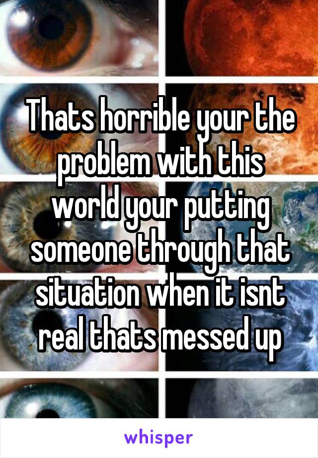 Thats horrible your the problem with this world your putting someone through that situation when it isnt real thats messed up