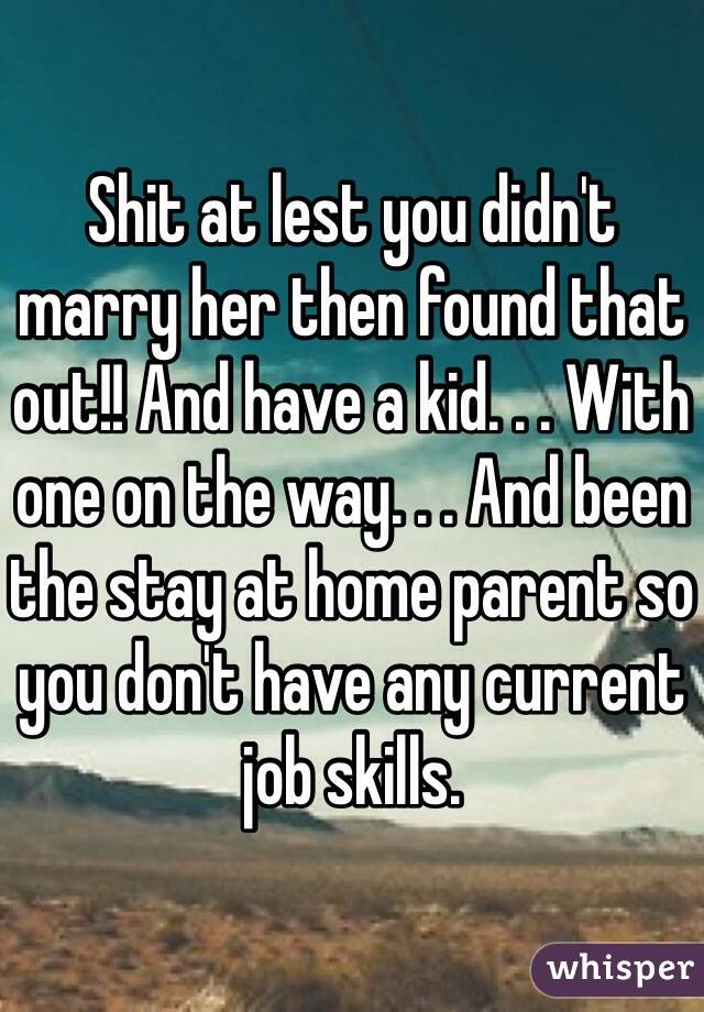 Shit at lest you didn't marry her then found that out!! And have a kid. . . With one on the way. . . And been the stay at home parent so you don't have any current job skills.