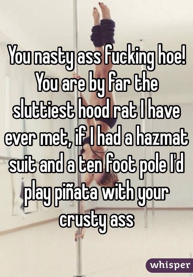 You nasty ass fucking hoe! You are by far the sluttiest hood rat I have ever met, if I had a hazmat suit and a ten foot pole I'd play piñata with your crusty ass