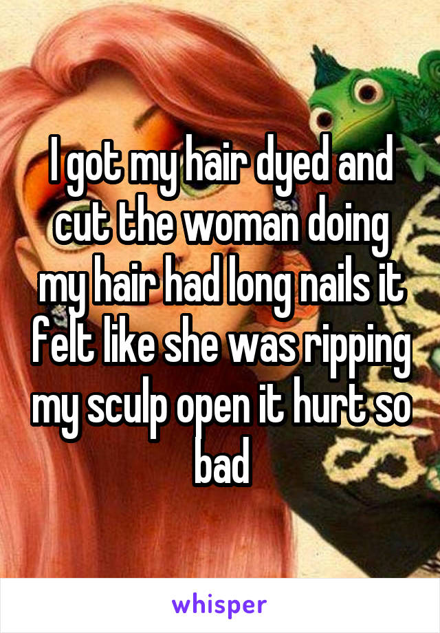 I got my hair dyed and cut the woman doing my hair had long nails it felt like she was ripping my sculp open it hurt so bad