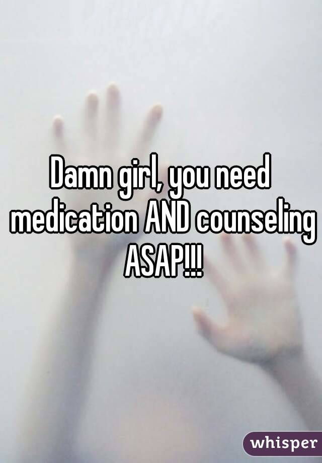 Damn girl, you need medication AND counseling ASAP!!!