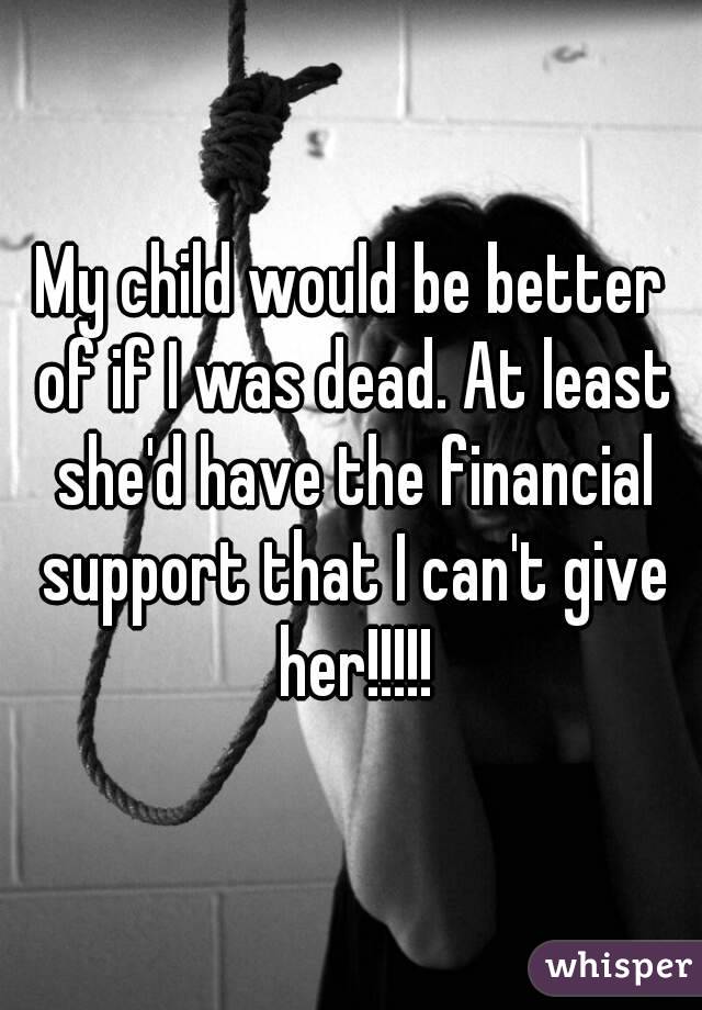 My child would be better of if I was dead. At least she'd have the financial support that I can't give her!!!!!