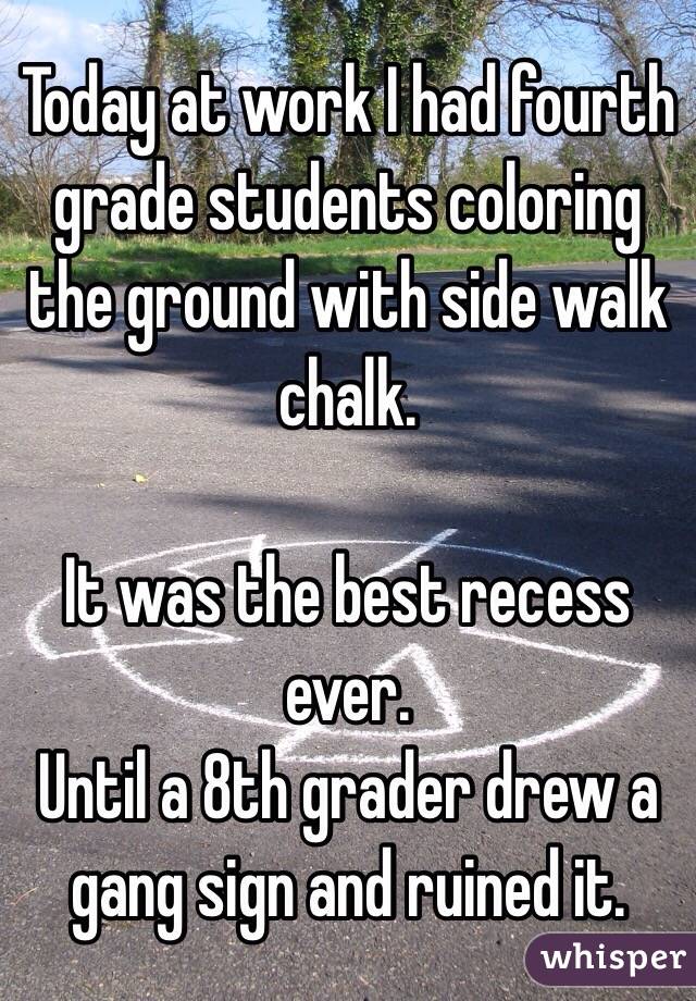 Today at work I had fourth grade students coloring the ground with side walk chalk.

It was the best recess ever.
Until a 8th grader drew a gang sign and ruined it.