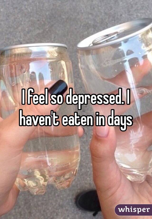 I feel so depressed. I haven't eaten in days