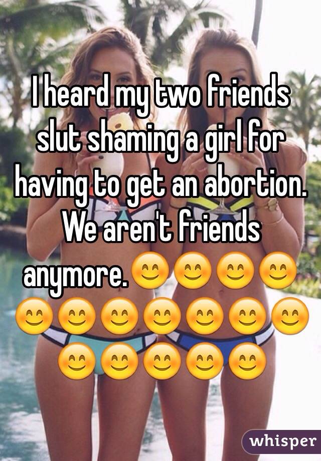 I heard my two friends slut shaming a girl for having to get an abortion. We aren't friends anymore.ðŸ˜ŠðŸ˜ŠðŸ˜ŠðŸ˜ŠðŸ˜ŠðŸ˜ŠðŸ˜ŠðŸ˜ŠðŸ˜ŠðŸ˜ŠðŸ˜ŠðŸ˜ŠðŸ˜ŠðŸ˜ŠðŸ˜ŠðŸ˜Š