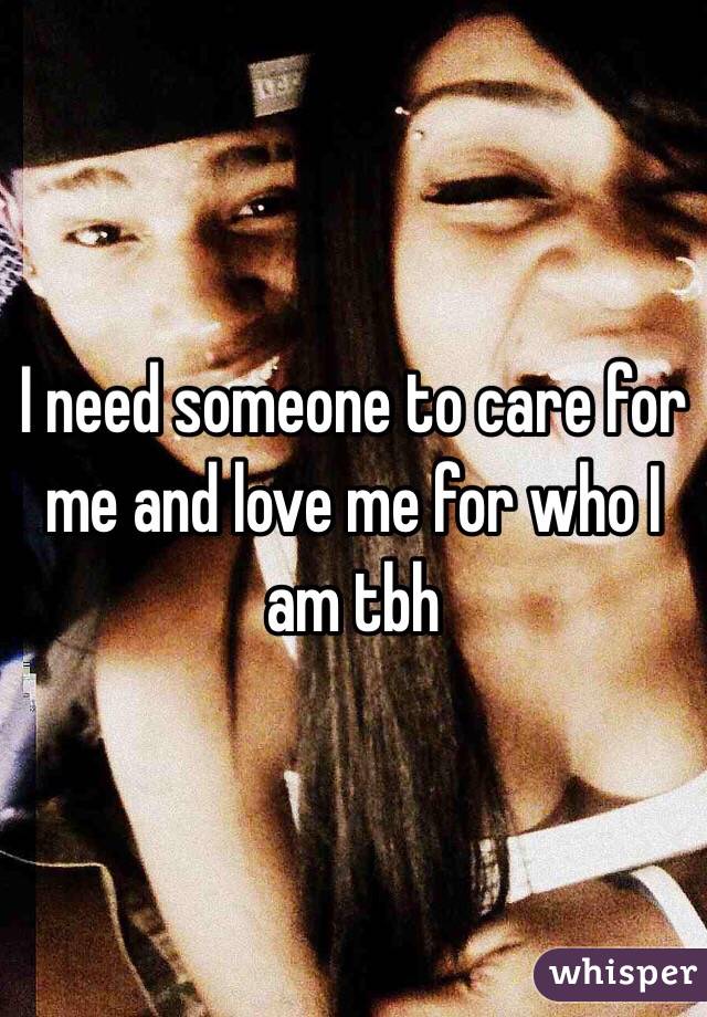 I need someone to care for me and love me for who I am tbh