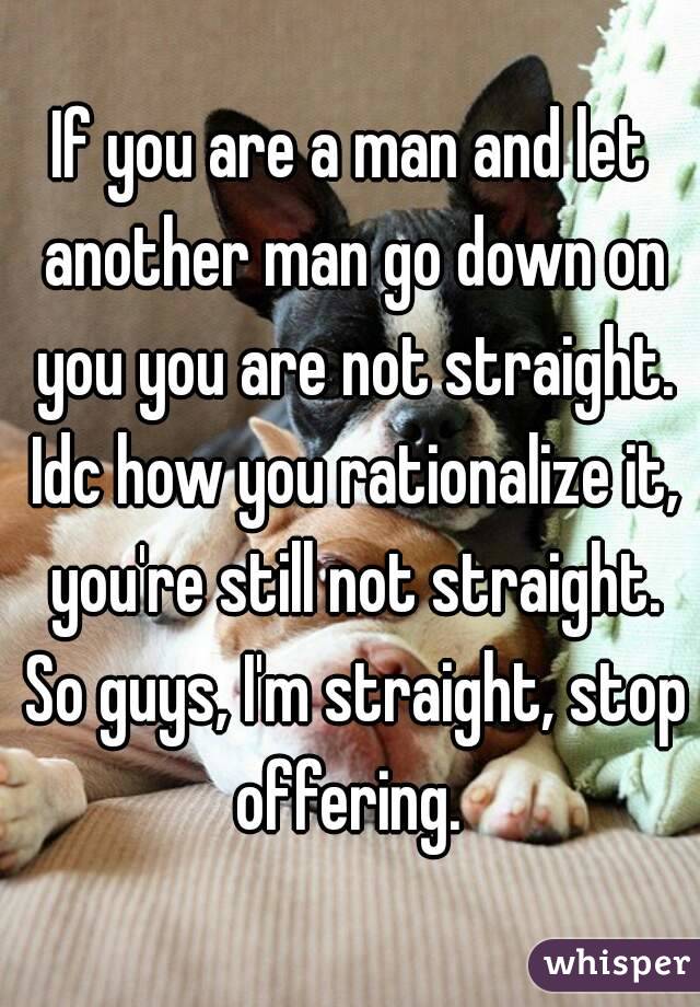 If you are a man and let another man go down on you you are not straight. Idc how you rationalize it, you're still not straight. So guys, I'm straight, stop offering. 