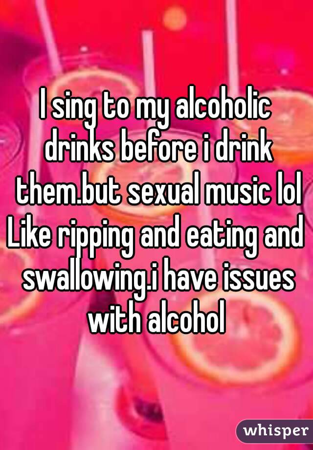 I sing to my alcoholic drinks before i drink them.but sexual music lol
Like ripping and eating and swallowing.i have issues with alcohol 