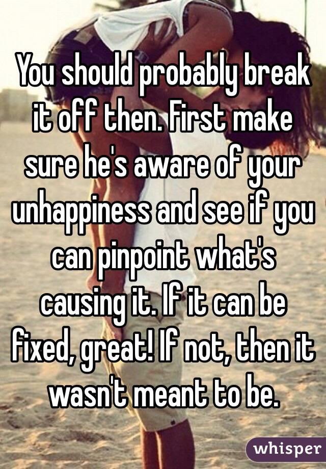 You should probably break it off then. First make sure he's aware of your unhappiness and see if you can pinpoint what's causing it. If it can be fixed, great! If not, then it wasn't meant to be. 