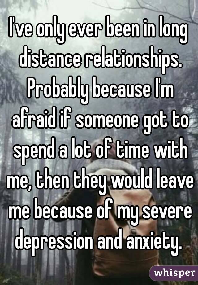 I've only ever been in long distance relationships. Probably because I'm afraid if someone got to spend a lot of time with me, then they would leave me because of my severe depression and anxiety. 