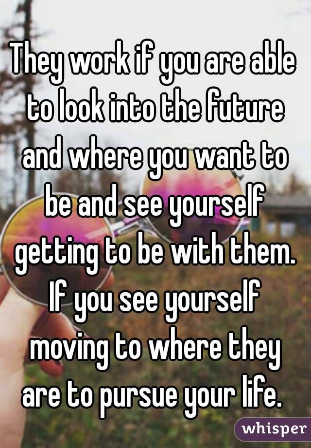 They work if you are able to look into the future and where you want to be and see yourself getting to be with them. If you see yourself moving to where they are to pursue your life. 