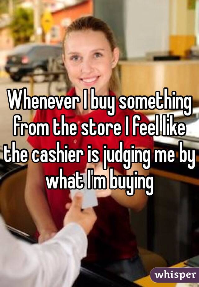 Whenever I buy something from the store I feel like the cashier is judging me by what I'm buying 