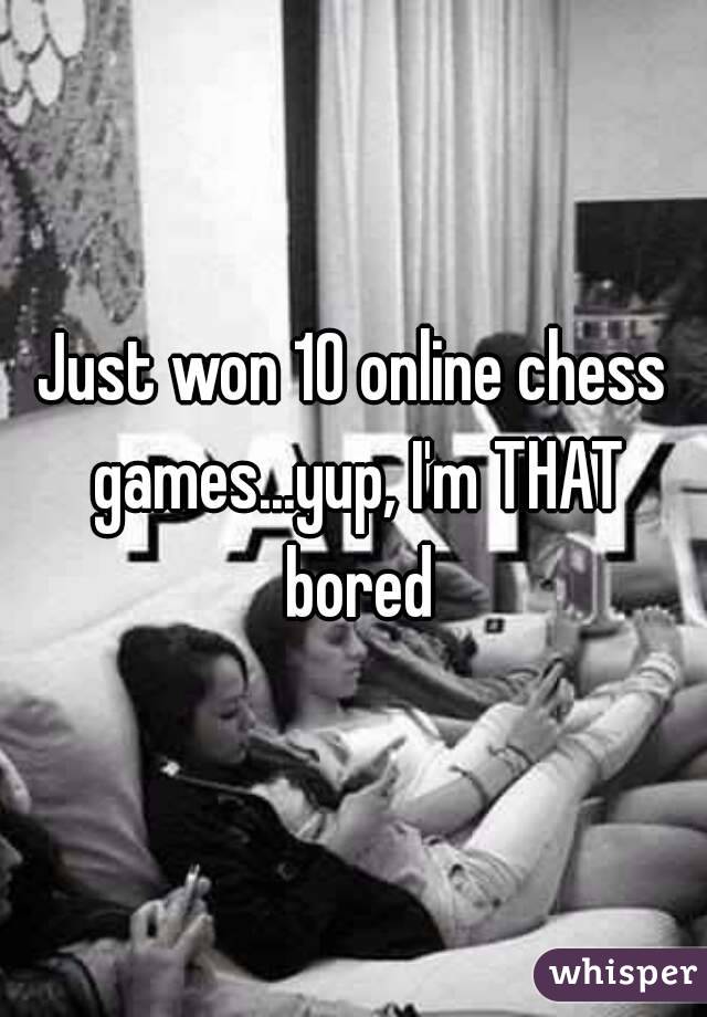 Just won 10 online chess games...yup, I'm THAT bored