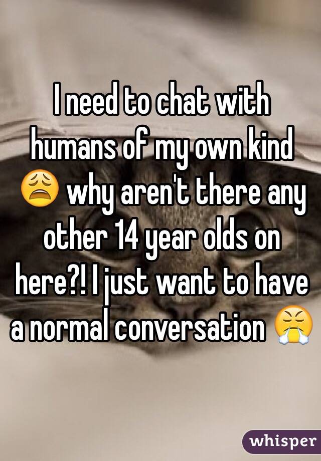I need to chat with humans of my own kind ðŸ˜© why aren't there any other 14 year olds on here?! I just want to have a normal conversation ðŸ˜¤