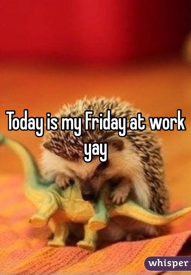 Today is my Friday at work yay 