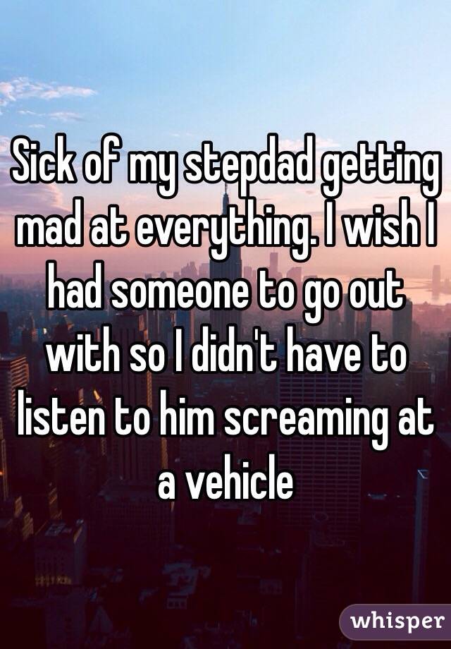 Sick of my stepdad getting mad at everything. I wish I had someone to go out with so I didn't have to listen to him screaming at a vehicle