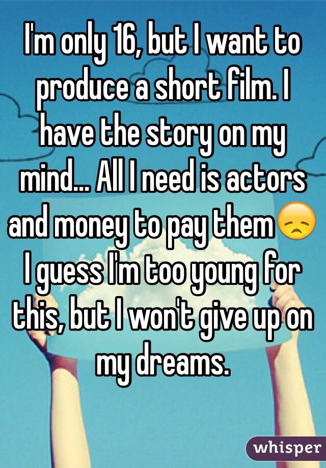 I'm only 16, but I want to produce a short film. I have the story on my mind... All I need is actors and money to pay themðŸ˜ž I guess I'm too young for this, but I won't give up on my dreams. 