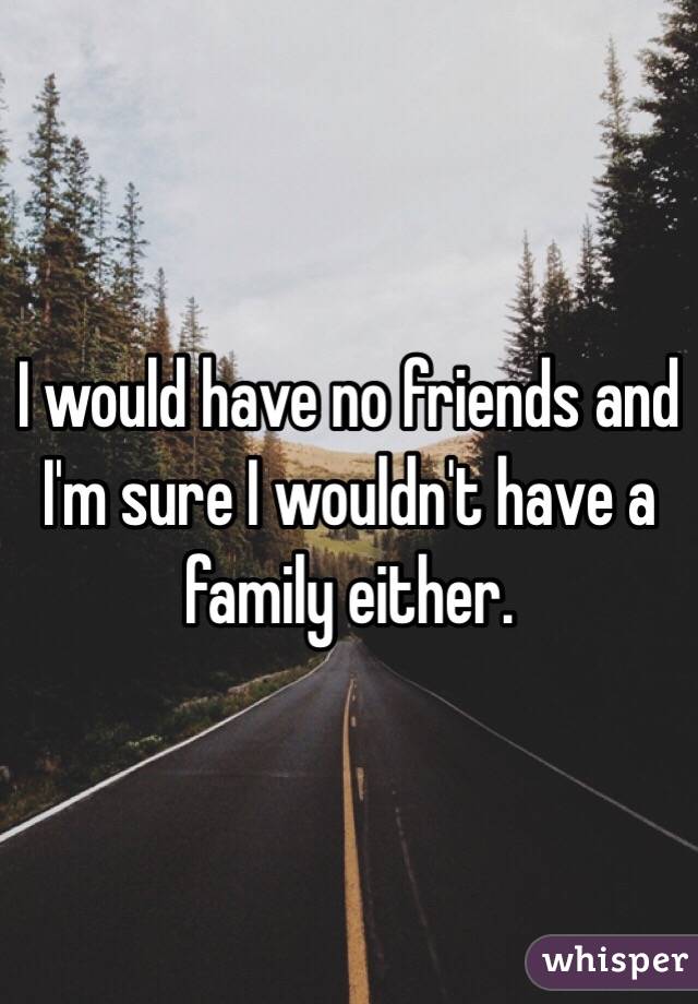 I would have no friends and I'm sure I wouldn't have a family either.