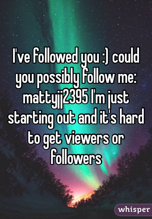 I've followed you :) could you possibly follow me: mattyjj2395 I'm just starting out and it's hard to get viewers or followers