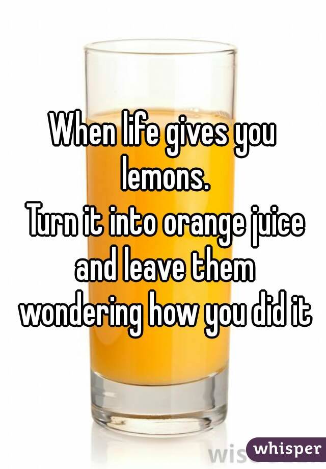 When life gives you lemons.
 Turn it into orange juice and leave them wondering how you did it