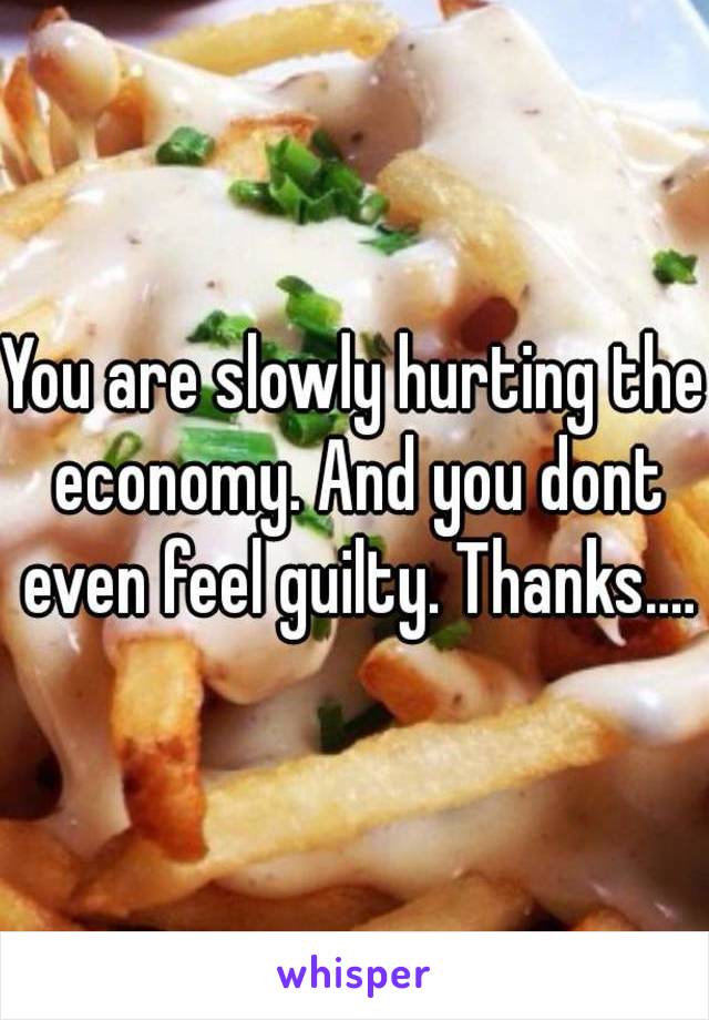 You are slowly hurting the economy. And you dont even feel guilty. Thanks....