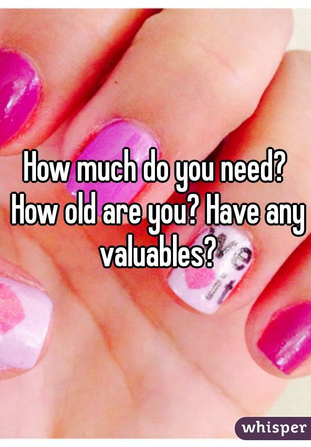 How much do you need? How old are you? Have any valuables?