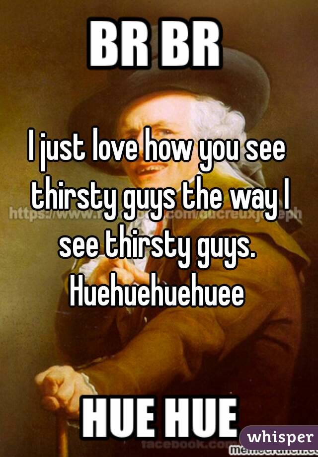 I just love how you see thirsty guys the way I see thirsty guys. 
Huehuehuehuee