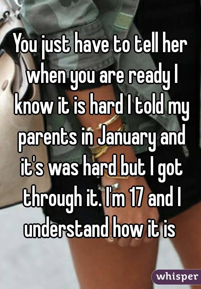 You just have to tell her when you are ready I know it is hard I told my parents in January and it's was hard but I got through it. I'm 17 and I understand how it is 