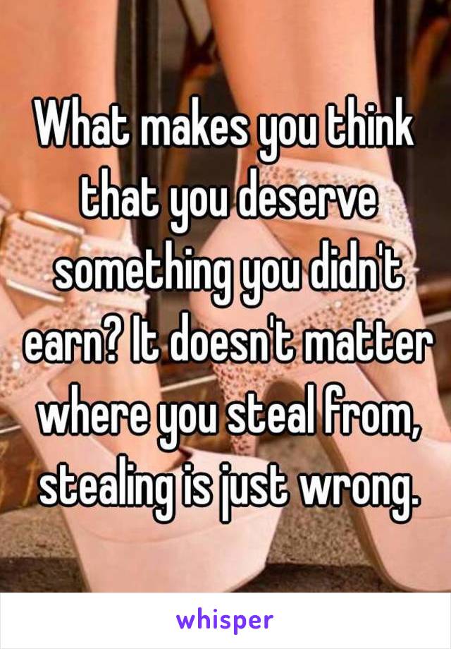 What makes you think that you deserve something you didn't earn? It doesn't matter where you steal from, stealing is just wrong.