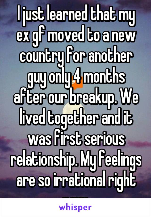 I just learned that my ex gf moved to a new country for another guy only 4 months after our breakup. We lived together and it was first serious relationship. My feelings are so irrational right now.
