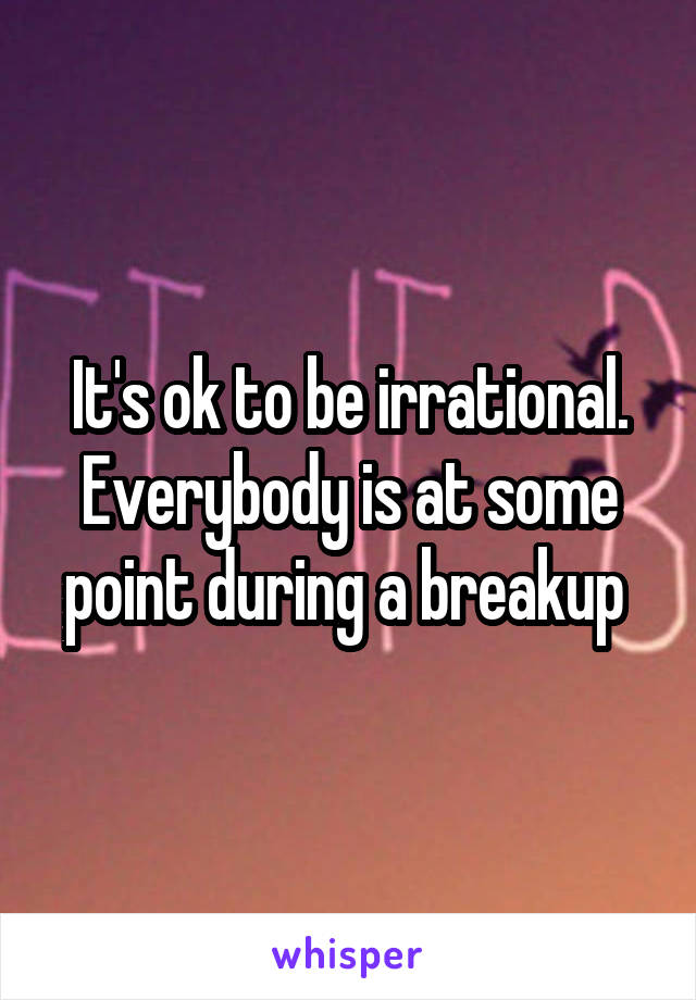 It's ok to be irrational. Everybody is at some point during a breakup 