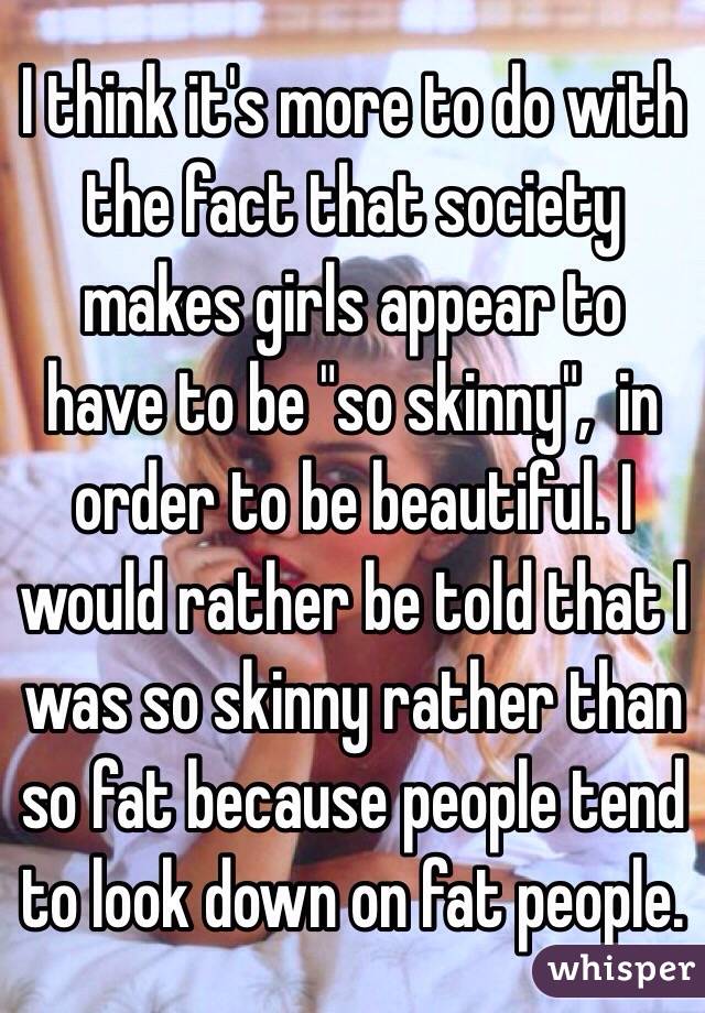 I think it's more to do with the fact that society makes girls appear to have to be "so skinny",  in order to be beautiful. I would rather be told that I was so skinny rather than so fat because people tend to look down on fat people. 