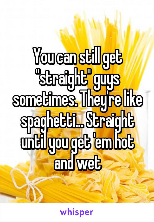 You can still get "straight" guys sometimes. They're like spaghetti... Straight until you get 'em hot and wet