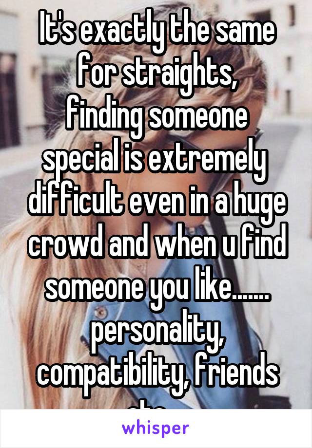 It's exactly the same for straights,
finding someone special is extremely 
difficult even in a huge crowd and when u find someone you like....... personality,
compatibility, friends etc... 